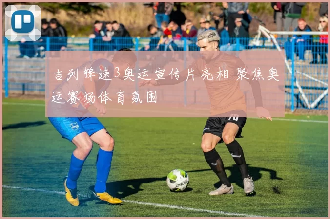 吉列锋速3奥运宣传片亮相 聚焦奥运赛场体育氛围