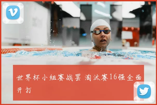 世界杯小组赛战罢 淘汰赛16强全面开打