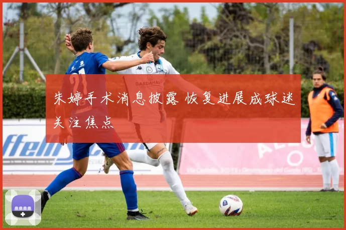 朱婷手术消息披露 恢复进展成球迷关注焦点