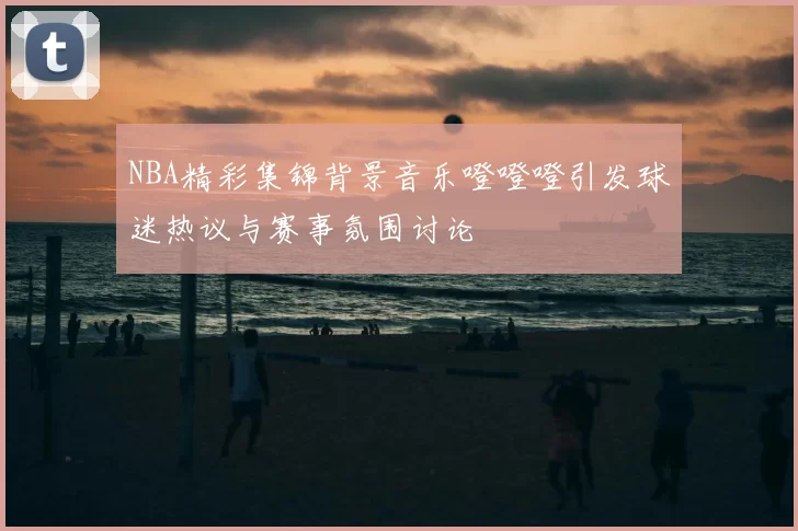 NBA精彩集锦背景音乐噔噔噔引发球迷热议与赛事氛围讨论