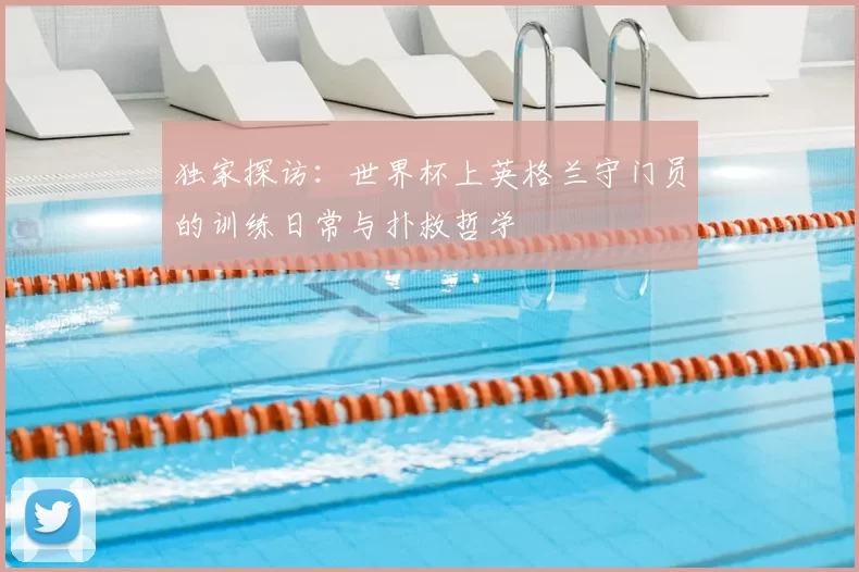 独家探访:世界杯上英格兰守门员的训练日常与扑救哲学