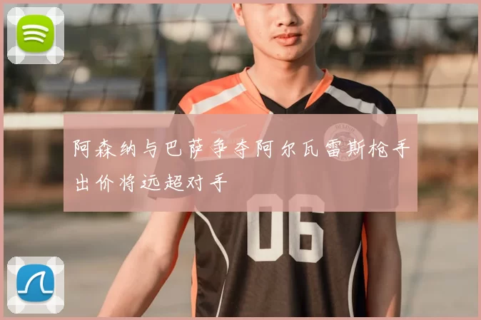 阿森纳与巴萨争夺阿尔瓦雷斯枪手出价将远超对手