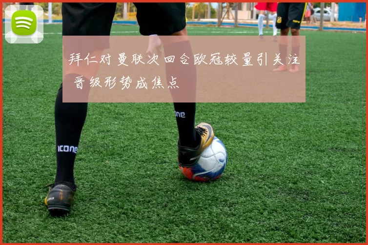 拜仁对曼联次回合欧冠较量引关注 晋级形势成焦点