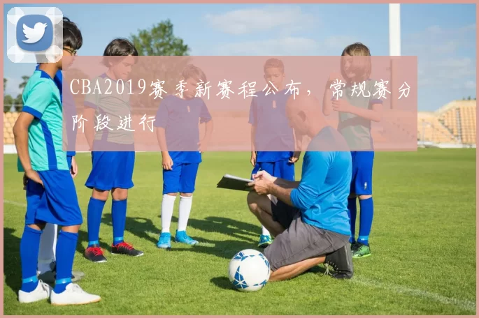CBA2019赛季新赛程公布，常规赛分阶段进行