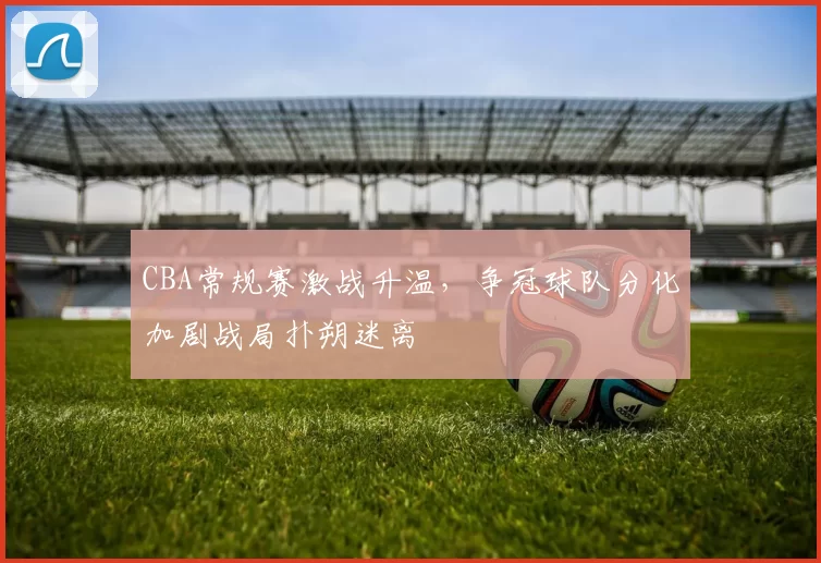 CBA常规赛激战升温，争冠球队分化加剧战局扑朔迷离