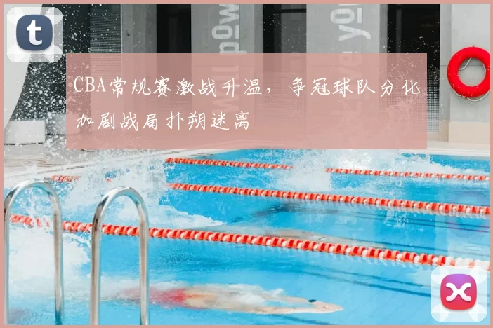 CBA常规赛激战升温，争冠球队分化加剧战局扑朔迷离