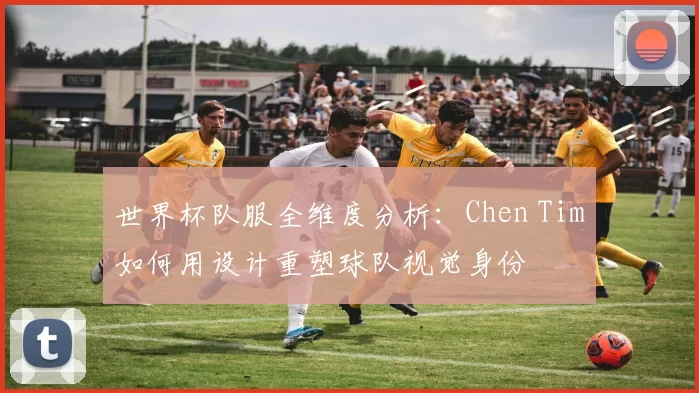 世界杯队服全维度分析:Chen Tim如何用设计重塑球队视觉身份