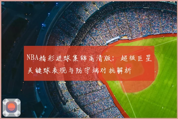 NBA精彩进球集锦高清版:超级巨星关键球表现与防守端对抗解析