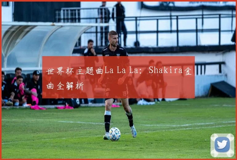 世界杯主题曲La La La：Shakira金曲全解析