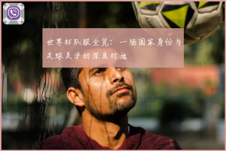 世界杯队服全览：一场国家身份与足球美学的深度对话