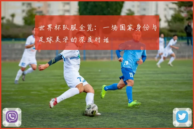 世界杯队服全览：一场国家身份与足球美学的深度对话