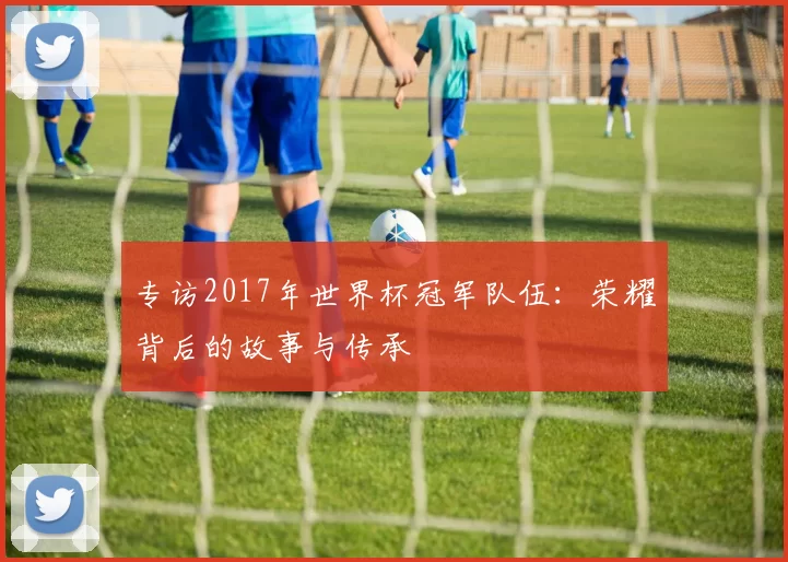 专访2017年世界杯冠军队伍：荣耀背后的故事与传承