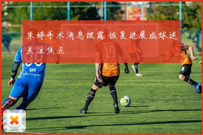 朱婷手术消息披露 恢复进展成球迷关注焦点