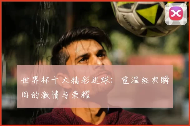 世界杯十大精彩进球：重温经典瞬间的激情与荣耀