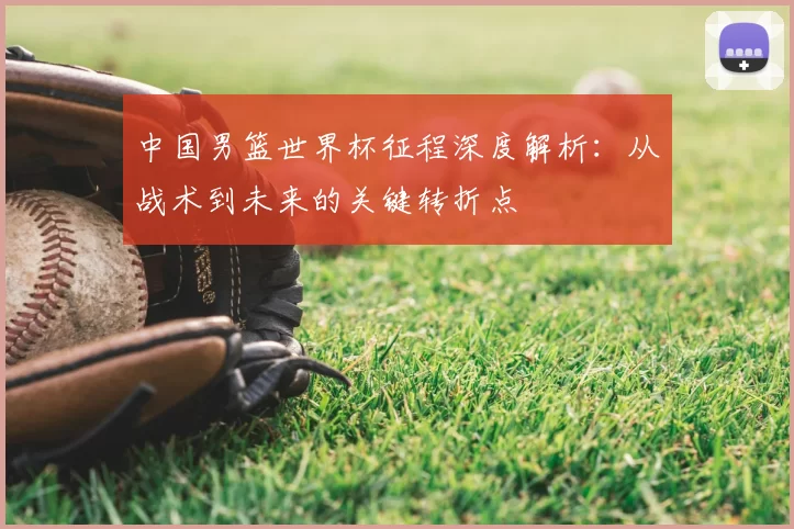 中国男篮世界杯征程深度解析：从战术到未来的关键转折点