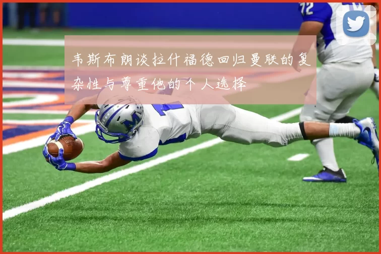 韦斯布朗谈拉什福德回归曼联的复杂性与尊重他的个人选择