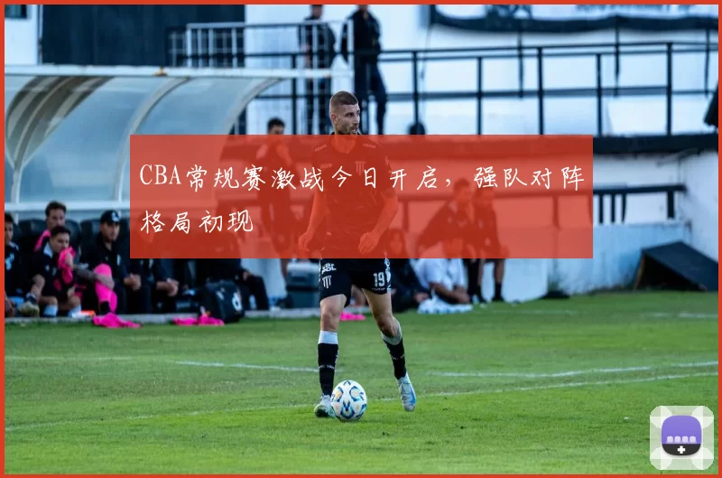 CBA常规赛激战今日开启，强队对阵格局初现