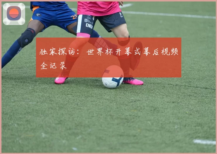 独家探访:世界杯开幕式幕后视频全记录