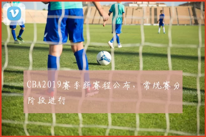 CBA2019赛季新赛程公布,常规赛分阶段进行