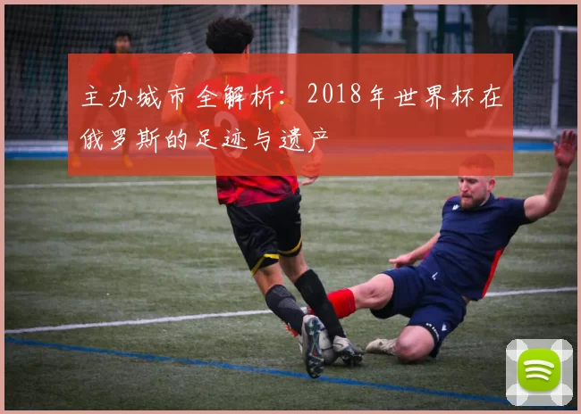 主办城市全解析:2018年世界杯在俄罗斯的足迹与遗产