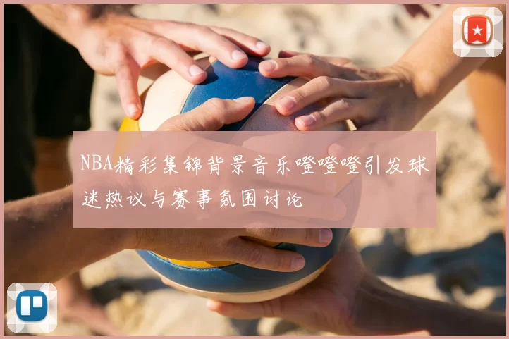 NBA精彩集锦背景音乐噔噔噔引发球迷热议与赛事氛围讨论