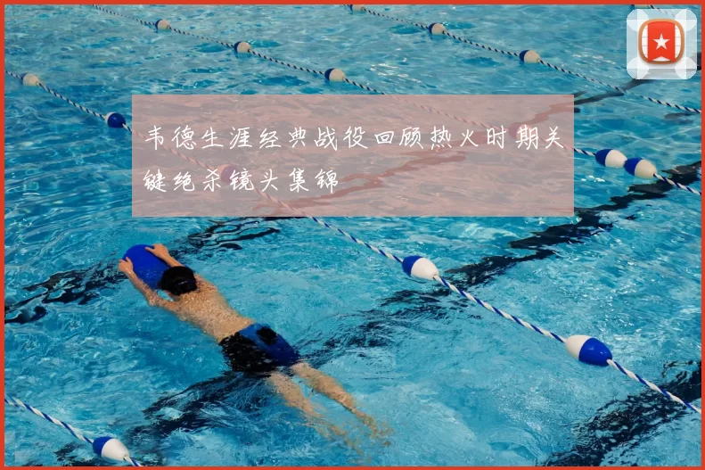 韦德生涯经典战役回顾热火时期关键绝杀镜头集锦