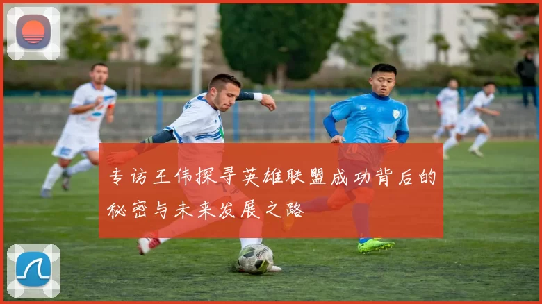 专访王伟探寻英雄联盟成功背后的秘密与未来发展之路