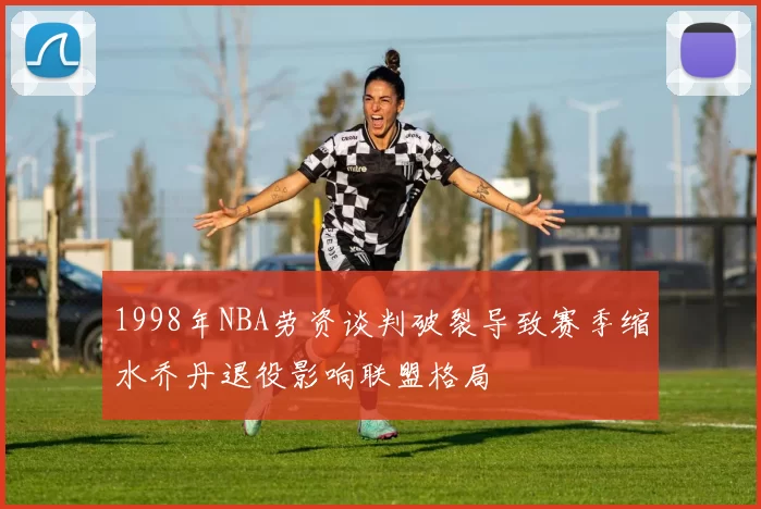 1998年NBA劳资谈判破裂导致赛季缩水乔丹退役影响联盟格局