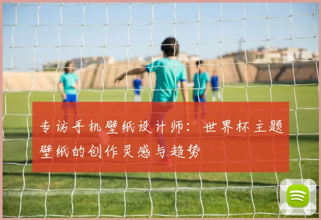 专访手机壁纸设计师:世界杯主题壁纸的创作灵感与趋势