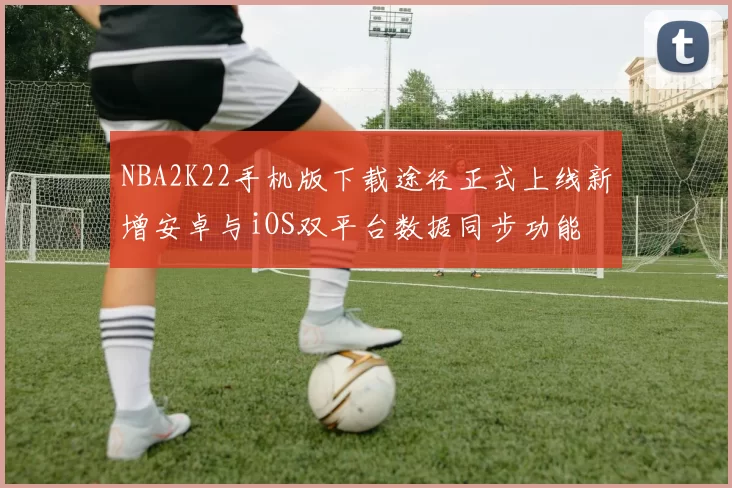 NBA2K22手机版下载途径正式上线新增安卓与iOS双平台数据同步功能