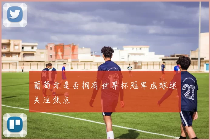 葡萄牙是否拥有世界杯冠军成球迷关注焦点