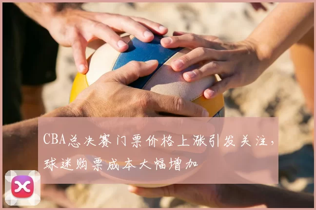 CBA总决赛门票价格上涨引发关注,球迷购票成本大幅增加
