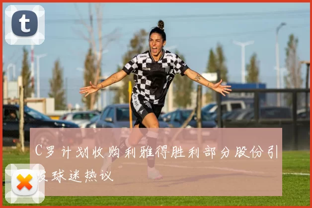 C罗计划收购利雅得胜利部分股份引发球迷热议