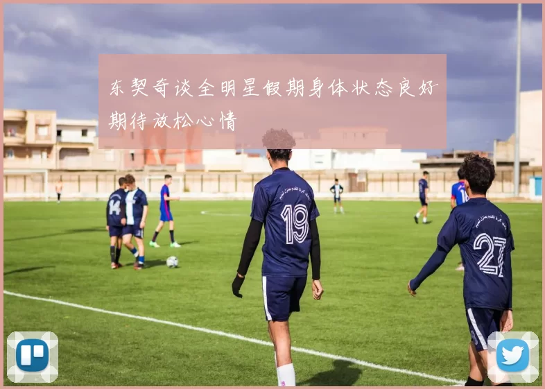 东契奇谈全明星假期身体状态良好期待放松心情