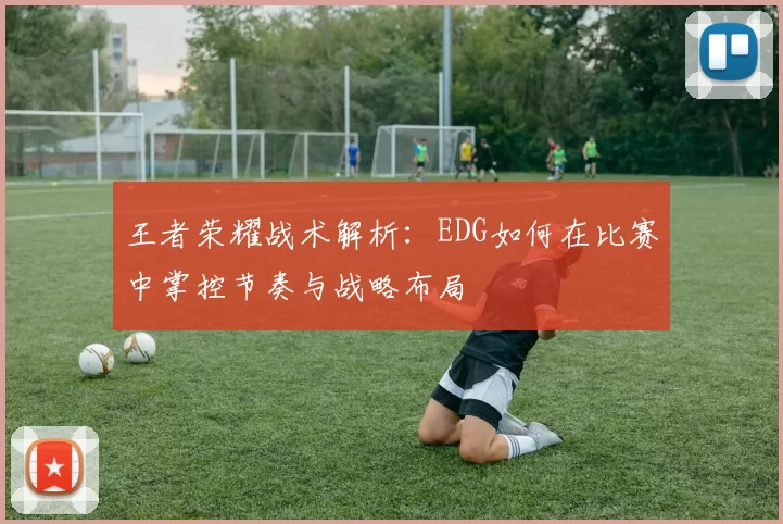 王者荣耀战术解析：EDG如何在比赛中掌控节奏与战略布局