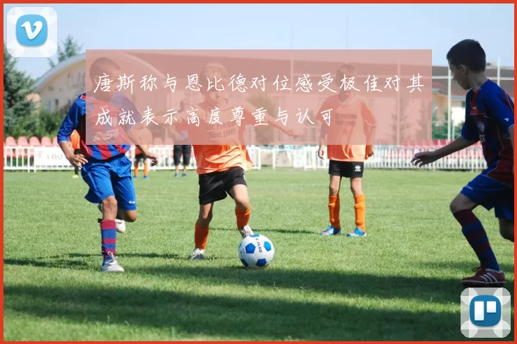 唐斯称与恩比德对位感受极佳对其成就表示高度尊重与认可