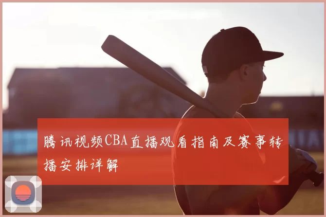 腾讯视频CBA直播观看指南及赛事转播安排详解