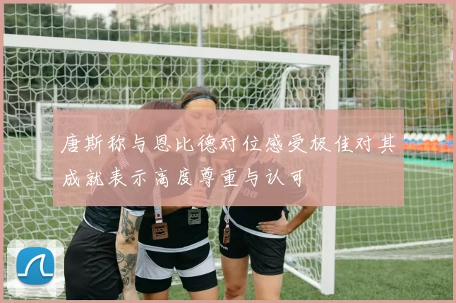 唐斯称与恩比德对位感受极佳对其成就表示高度尊重与认可
