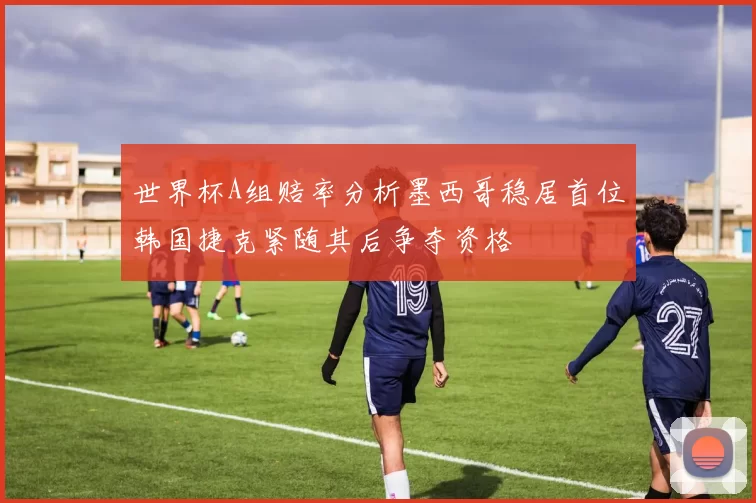 世界杯A组赔率分析墨西哥稳居首位韩国捷克紧随其后争夺资格