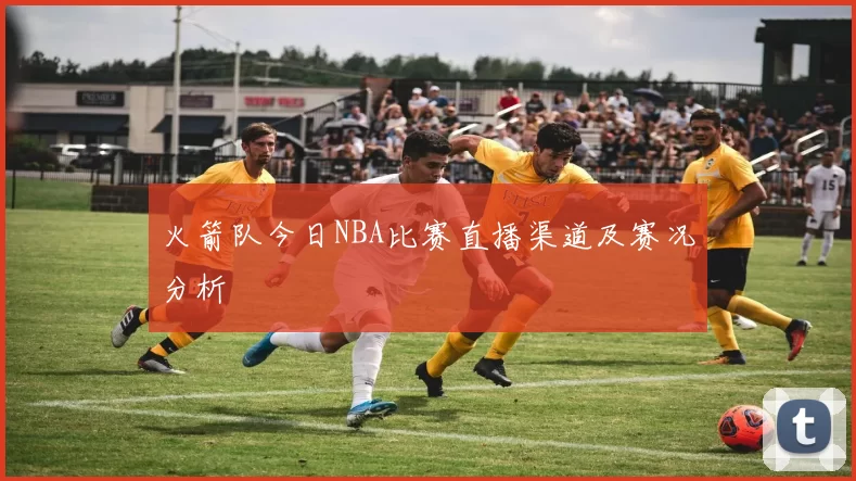 火箭队今日NBA比赛直播渠道及赛况分析