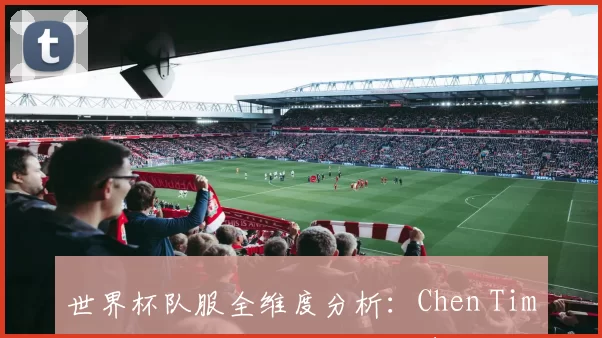 世界杯队服全维度分析：Chen Tim如何用设计重塑球队视觉身份