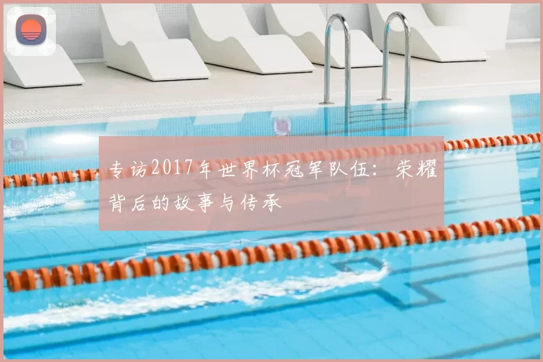 专访2017年世界杯冠军队伍:荣耀背后的故事与传承