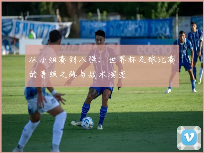 从小组赛到八强:世界杯足球比赛的晋级之路与战术演变