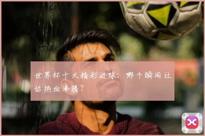 世界杯十大精彩进球：哪个瞬间让你热血沸腾？