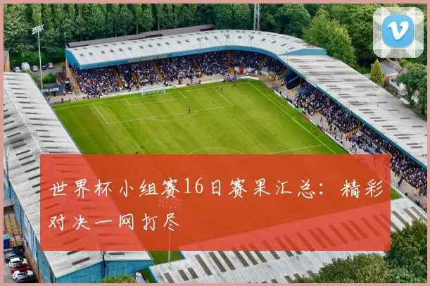 世界杯小组赛16日赛果汇总:精彩对决一网打尽