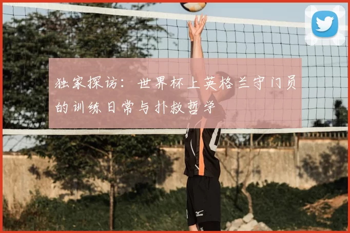 独家探访:世界杯上英格兰守门员的训练日常与扑救哲学