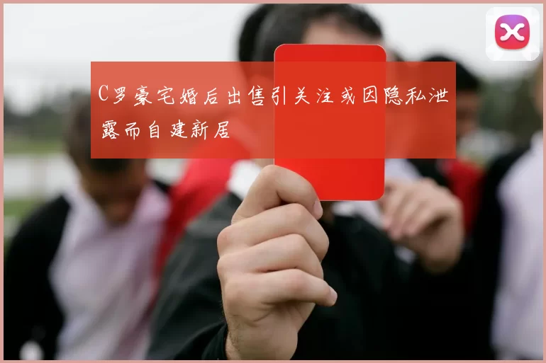 C罗豪宅婚后出售引关注或因隐私泄露而自建新居