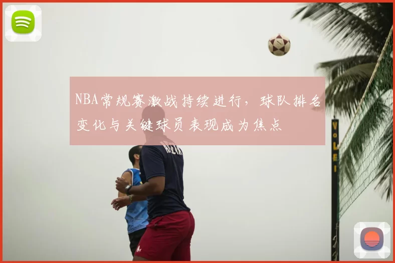 NBA常规赛激战持续进行，球队排名变化与关键球员表现成为焦点