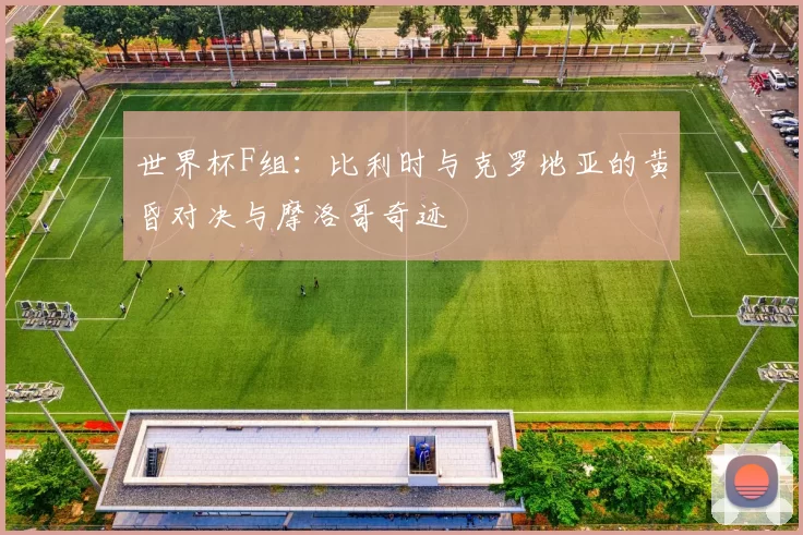 世界杯F组:比利时与克罗地亚的黄昏对决与摩洛哥奇迹