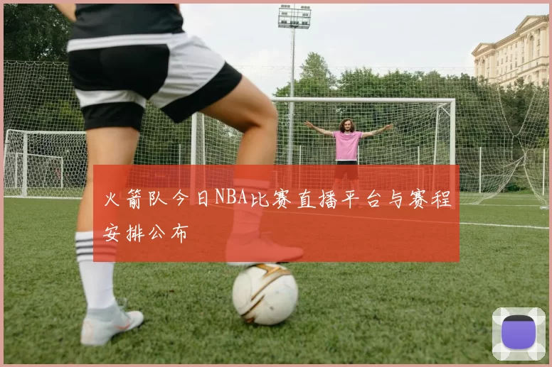 火箭队今日NBA比赛直播平台与赛程安排公布